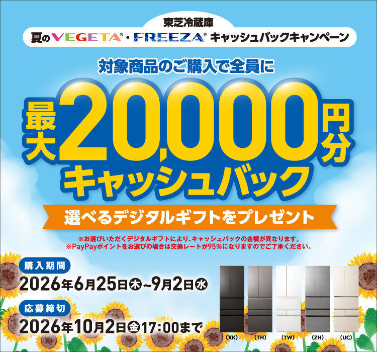 東芝冷蔵庫 夏のVEGETA®・FREEZA®キャッシュバックキャンペーン 対象商品のご購入で全員に最大20,000円分キャッシュバック 選べるデジタルギフトをプレゼント ※お選びいただくデジタルギフトにより、キャッシュバックの金額が異なります。※PayPayポイントをお選びの場合は交換レートが95％になりますのでご了承ください。 （XK）（TH）（TW）（ZH）（UC） 購入期間 2026年6月25日（木）~9月2日（水） 応募締切 2026年10月2日（金）17：00まで