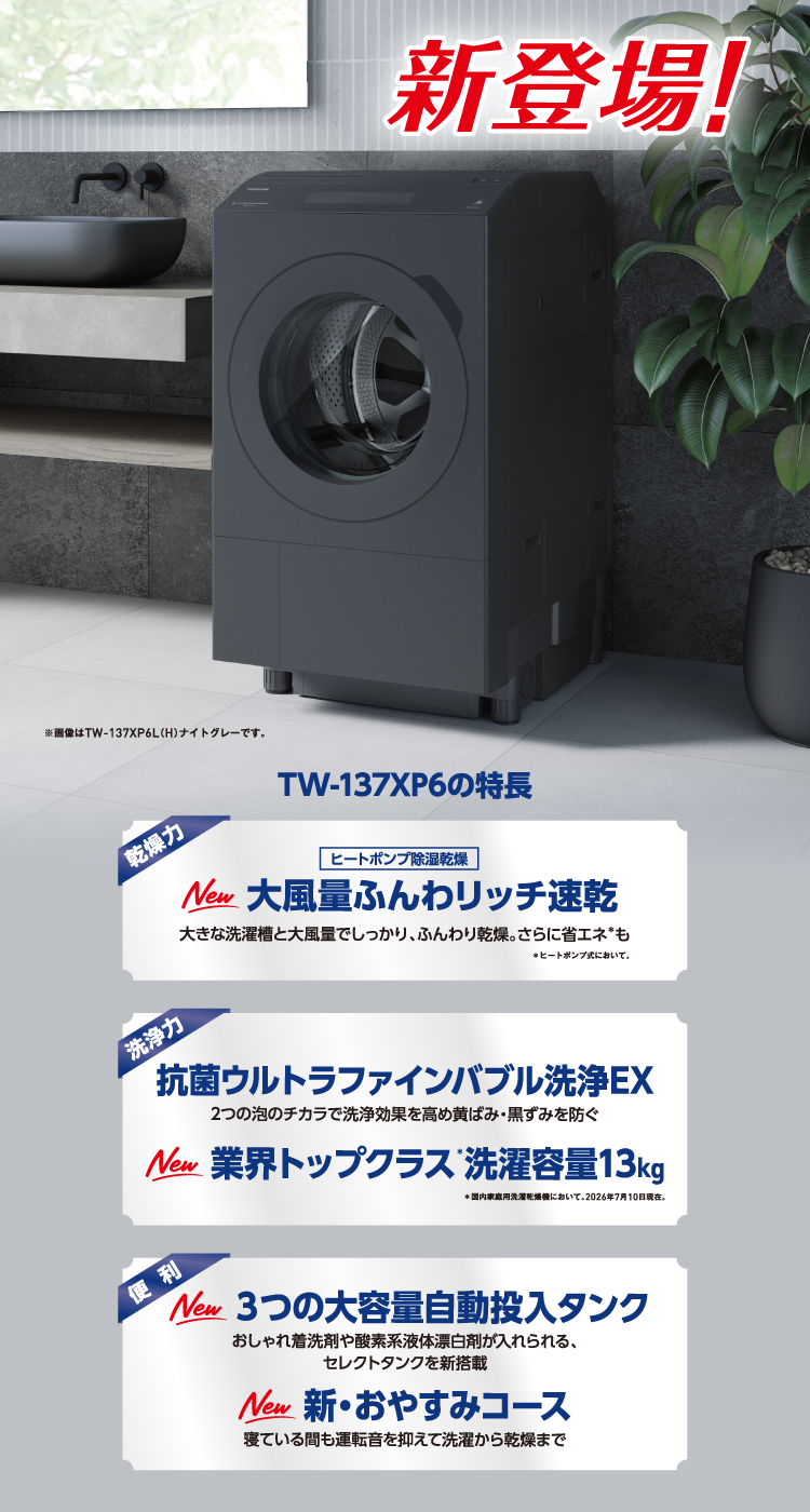 新登場! TW-137XP6の特長 乾燥力 ヒートポンプ除湿乾燥 New 大風量ふんわリッチ速乾 大きな洗濯槽と大風量でしっかり、ふんわり乾燥。さらに省エネ＊も ＊ヒートポンプ式において。 洗浄力 抗菌ウルトラファインバブル洗浄EX 2つの泡のチカラで洗浄効果を高め黄ばみ・黒ずみを防ぐ New 業界トップクラス＊洗濯容量13kg ＊国内家庭用洗濯乾燥機において。2026年7月10日現在。 便利 New 3つの大容量自動投入タンク おしゃれ着洗剤や酸素系液体漂白剤が入れられる、セレクトタンクを新搭載 New 新・おやすみコース 寝ている間も運転音を抑えて洗濯から乾燥まで ※画像はTW-137XP6L（H）ナイトグレーです。