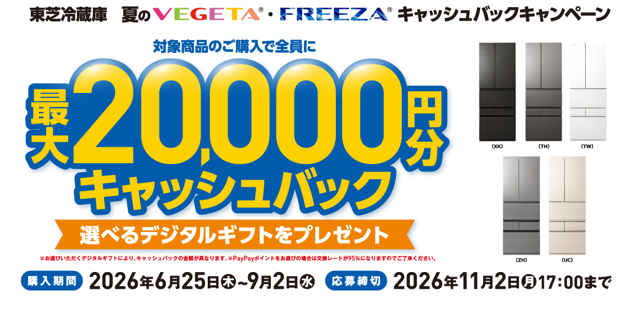 東芝冷蔵庫 夏のVEGETA®・FREEZA®キャッシュバックキャンペーン 対象商品のご購入で全員に最大20,000円分キャッシュバック 選べるデジタルギフトをプレゼント ※お選びいただくデジタルギフトにより、キャッシュバックの金額が異なります。※PayPayポイントをお選びの場合は交換レートが95％になりますのでご了承ください。 （XK）（TH）（TW）（ZH）（UC） 購入期間 2026年6月25日（木）~9月2日（水） 応募締切 2026年11月2日（月）17：00まで
